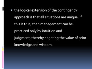  the logical extension of the contingency
  approach is that all situations are unique. If
  this is true, then management can be
  practiced only by intuition and
  judgment, thereby negating the value of prior
  knowledge and wisdom.
 