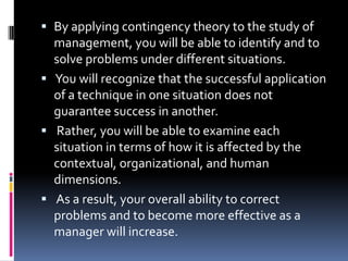  By applying contingency theory to the study of
  management, you will be able to identify and to
  solve problems under different situations.
 You will recognize that the successful application
  of a technique in one situation does not
  guarantee success in another.
 Rather, you will be able to examine each
  situation in terms of how it is affected by the
  contextual, organizational, and human
  dimensions.
 As a result, your overall ability to correct
  problems and to become more effective as a
  manager will increase.
 