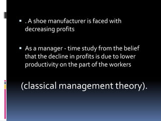  . A shoe manufacturer is faced with
  decreasing profits

 As a manager - time study from the belief
  that the decline in profits is due to lower
  productivity on the part of the workers


(classical management theory).
 