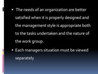 The needs of an organization are better
  satisfied when it is properly designed and
  the management style is appropriate both
  to the tasks undertaken and the nature of
  the work group.

 Each managers situation must be viewed
  separately
 