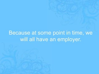 Because at some point in time, we will all have an employer.