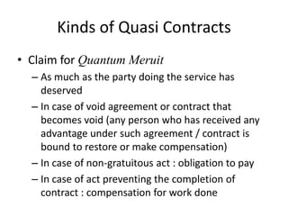 Kinds of Quasi Contracts
• Claim for Quantum Meruit
  – As much as the party doing the service has
    deserved
  – In case of void agreement or contract that
    becomes void (any person who has received any
    advantage under such agreement / contract is
    bound to restore or make compensation)
  – In case of non-gratuitous act : obligation to pay
  – In case of act preventing the completion of
    contract : compensation for work done
 