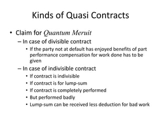 Kinds of Quasi Contracts
• Claim for Quantum Meruit
  – In case of divisible contract
     • If the party not at default has enjoyed benefits of part
       performance compensation for work done has to be
       given
  – In case of indivisible contract
     •   If contract is indivisible
     •   If contract is for lump-sum
     •   If contract is completely performed
     •   But performed badly
     •   Lump-sum can be received less deduction for bad work
 