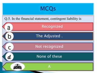 Q.5. In the financial statement, contingent liability is
Recognized .
The Adjusted .
Not recognized
None of these
A
 