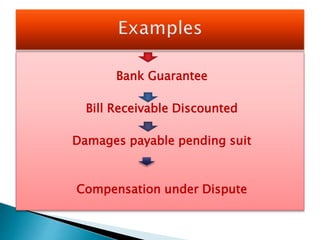 Bank Guarantee
Bill Receivable Discounted
Damages payable pending suit
Compensation under Dispute
 