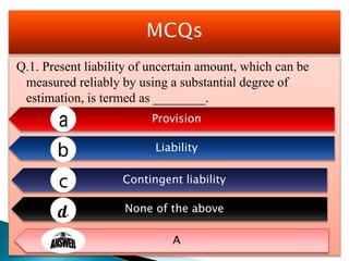 Q.1. Present liability of uncertain amount, which can be
measured reliably by using a substantial degree of
estimation, is termed as ________.
Provision
Liability
Contingent liability
None of the above
A
 