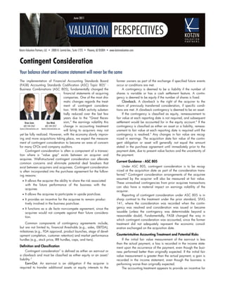 June 2011




Kotzin Valuation Partners, LLC • 2800 N. Central Ave., Suite 1725 • Phoenix, AZ 85004 • www.kotzinvaluation.com


Contingent Consideration
Your balance sheet and income statement will never be the same
The implementation of Financial Accounting Standards Board                                    former owners as part of the exchange if specified future events
(FASB) Accounting Standards Codification (ASC) Topic 8051 -                                   occur or conditions are met.
Business Combinations (ASC 805), fundamentally changed the                                         A contingency is deemed to be a liability if the number of
                                                     financial statements of acquiring        shares is variable or has a cash settlement feature. A contin-
                                                     companies. One of the most dra-          gency is deemed to be equity if the number of shares is fixed.
                                                     matic changes regards the treat-              Clawback. A clawback is the right of the acquirer to the
                                                     ment of contingent considera-            return of previously transferred consideration, if specific condi-
                                                     tion. With M&A activity substan-         tions are met. A clawback contingency is deemed to be an asset.
                                                     tially reduced over the last few              If the contingency is classified as equity, remeasurement to
                                                     years due to the “Great Reces-           fair value at each reporting date is not required, and subsequent
      Brian Jones                Don Wenk            sion,” the earnings volatility this      settlement would be accounted for in the equity account.4 If the
     602-544-3567              602-544-3557          change in accounting treatment           contingency is classified as either an asset or a liability, remeas-
bjones@kotzinvaluation.com dwenk@kotzinvaluation.com
                                                     will bring to acquirers may not          urement to fair value at each reporting date is required until the
yet be fully realized. However, with the economy slowly improv-                               contingency is resolved.5 Any changes in fair value are recog-
ing and more acquisitions taking place, we expect the measure-                                nized in earnings. The acquisition date fair value of the contin-
ment of contingent consideration to become an area of concern                                 gent obligation or asset will generally not equal the amount
for many CFOs and company auditors.                                                           stated in the purchase agreement until immediately prior to the
      Contingent consideration is often a component of a transac-                             payment date, due to present value factors and the uncertainty of
tion where a “value gap” exists between an acquirer and                                       the payment.
acquiree. Well-structured contingent consideration can alleviate
                                                                                              Current Guidance - ASC 805
common concerns and eliminate potential deal breakers that
exist between acquirers and acquirees. Contingent consideration                                   Under ASC 805, contingent consideration is to be recog-
is often incorporated into the purchase agreement for the follow-                             nized at the acquisition date as part of the consideration trans-
ing reasons:                                                                                  ferred.6 Contingent consideration arrangements of the acquiree
                                                                                              assumed by the acquirer will also be measured at fair value.
  • It allows the acquirer the ability to share the risk associated
                                                                                              These unresolved contingencies from prior acquiree transactions
     with the future performance of the business with the
                                                                                              can also have a material impact on earnings volatility of the
     acquiree.
                                                                                              acquirer.
  • It allows the acquiree to participate in upside post-close.                                   Reporting of contingent consideration under ASC 805 is in
  • It provides an incentive for the acquiree to remain produc-                               sharp contrast to the treatment under the prior standard, SFAS
     tively involved in the business post-close.                                              141, where the consideration was recorded when the contin-
  • It functions as a de facto non-compete agreement, since the                               gency was resolved and consideration was issued or became
     acquiree would not compete against their future considera-                               issuable (unless the contingency was determinable beyond a
     tion.                                                                                    reasonable doubt). Fundamentally, FASB changed the way in
                                                                                              which contingent consideration was accounted, since the former
    Common components of contingency agreements include,                                      treatment did not adequately represent the economic consid-
but are not limited to, financial thresholds (e.g., sales, EBITDA),                           eration exchanged on the acquisition date.
milestones (e.g., FDA approval, product launches, stage of devel-
opment completion, customer retention) and market performance                                 Counterintuitive Accounting Treatment and Potential Risks
hurdles (e.g., stock price, IRR hurdles, caps, and tiers).                                        If the initial fair value measurement of the earn-out is less
                                                                                              than the actual payment, a loss is recorded in the income state-
Definition and Classification                                                                 ment upon the occurrence of the payment, even though the busi-
    Contingent consideration2 is defined as either an earn-out or                             ness performed better than originally expected. If the initial fair
a clawback and must be classified as either equity or an asset/                               value measurement is greater than the actual payment, a gain is
liability.3                                                                                   recorded in the income statement, even though the business is
    Earn-Out. An earn-out is an obligation if the acquirer is                                 performing worse than originally expected.
required to transfer additional assets or equity interests to the                                 The accounting treatment appears to provide an incentive for
 