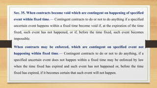 Sec. 35. When contracts become void which are contingent on happening of specified
event within fixed time.— Contingent contracts to do or not to do anything if a specified
uncertain event happens within a fixed time become void if, at the expiration of the time
fixed, such event has not happened, or if, before the time fixed, such event becomes
impossible.
When contracts may be enforced, which are contingent on specified event not
happening within fixed time.— Contingent contracts to do or not to do anything, if a
specified uncertain event does not happen within a fixed time may be enforced by law
when the time fixed has expired and such event has not happened or, before the time
fixed has expired, if it becomes certain that such event will not happen.
 