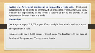Section 36. Agreement contingent on impossible events void.—Contingent
agreements to do or not to do anything, if an impossible event happens, are void,
whether the impossibility of the event is known or not to the parties to the
agreement at the time when it is made.
Illustrations
(a) A agrees to pay B 1,000 rupees if two straight lines should enclose a space.
The agreement is void.
(b) A agrees to pay B 1,000 rupees if B will marry A’s daughter C. C was dead at
the time of the agreement. The agreement is void.
 