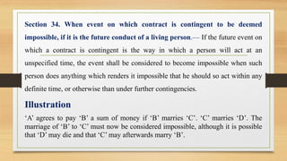 Section 34. When event on which contract is contingent to be deemed
impossible, if it is the future conduct of a living person.— If the future event on
which a contract is contingent is the way in which a person will act at an
unspecified time, the event shall be considered to become impossible when such
person does anything which renders it impossible that he should so act within any
definite time, or otherwise than under further contingencies.
Illustration
‘A’ agrees to pay ‘B’ a sum of money if ‘B’ marries ‘C’. ‘C’ marries ‘D’. The
marriage of ‘B’ to ‘C’ must now be considered impossible, although it is possible
that ‘D’ may die and that ‘C’ may afterwards marry ‘B’.
 