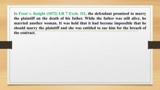 In Frost v. Knight (1872) LR 7 Exch. 111, the defendant promised to marry
the plaintiff on the death of his father. While the father was still alive, he
married another woman. It was held that it had become impossible that he
should marry the plaintiff and she was entitled to sue him for the breach of
the contract.
 