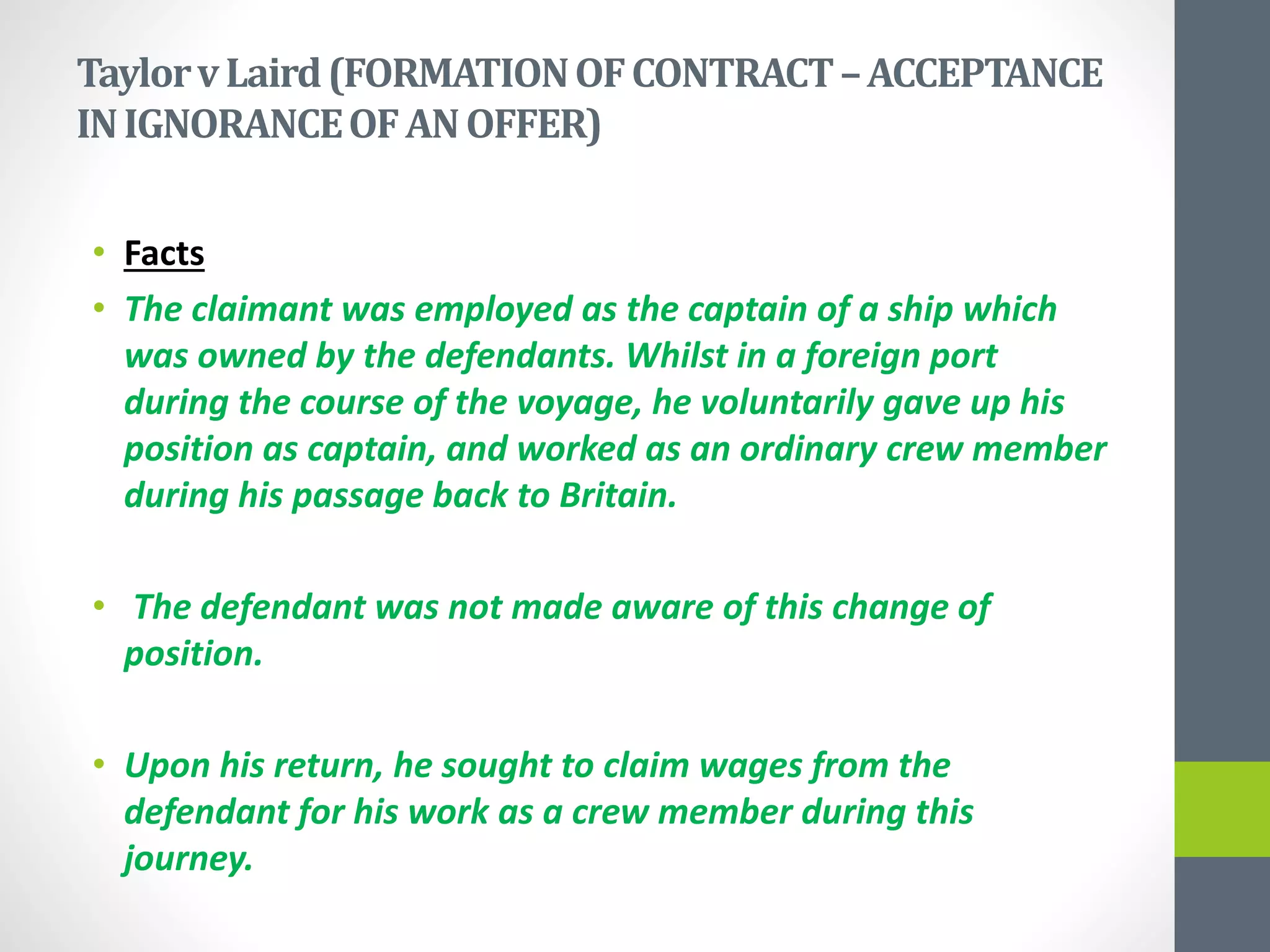 TaylorvLaird(FORMATIONOFCONTRACT–ACCEPTANCE
INIGNORANCEOFANOFFER)
• Facts
• The claimant was employed as the captain of a ship which
was owned by the defendants. Whilst in a foreign port
during the course of the voyage, he voluntarily gave up his
position as captain, and worked as an ordinary crew member
during his passage back to Britain.
• The defendant was not made aware of this change of
position.
• Upon his return, he sought to claim wages from the
defendant for his work as a crew member during this
journey.
 