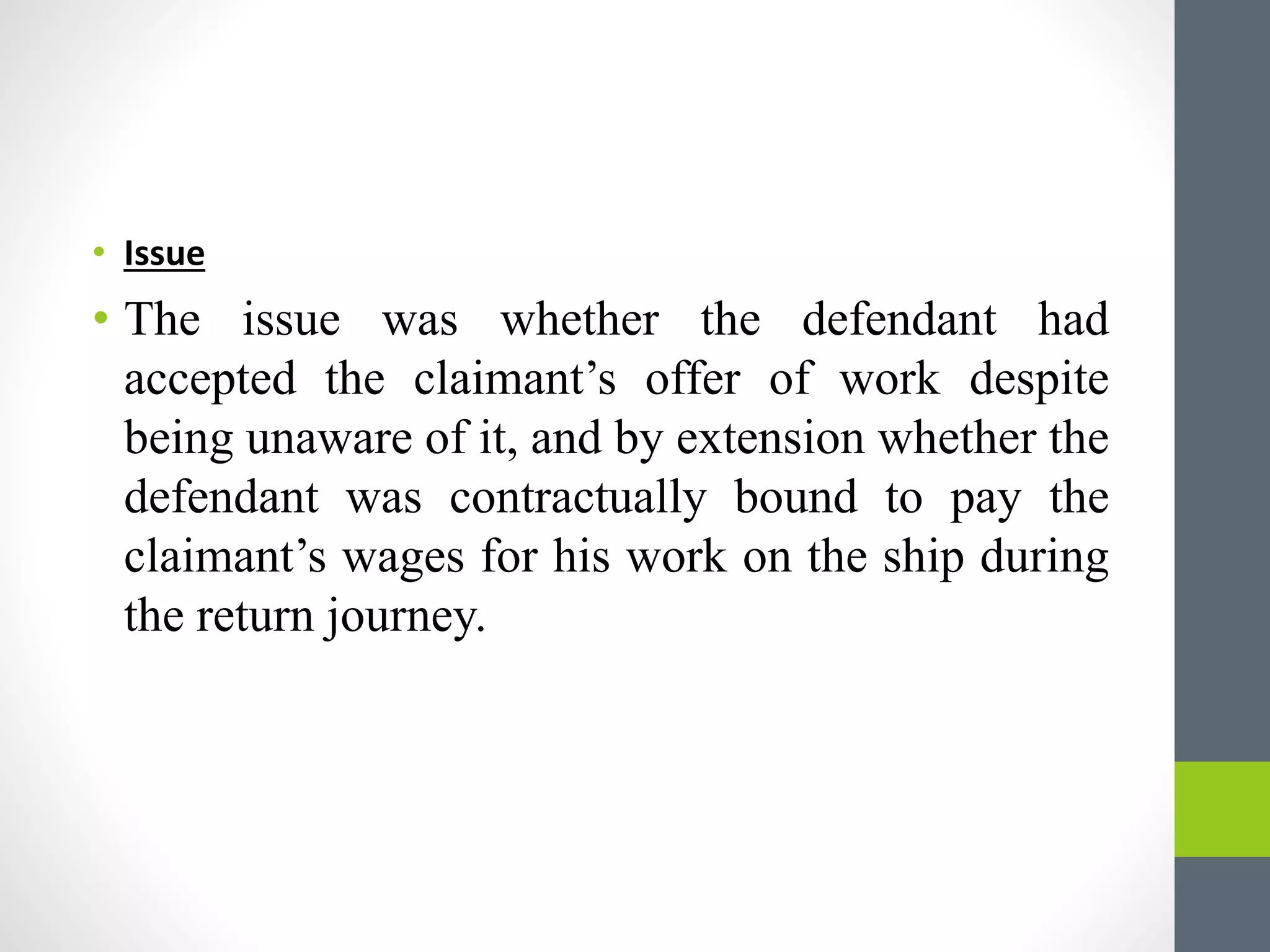 • Issue
• The issue was whether the defendant had
accepted the claimant’s offer of work despite
being unaware of it, and by extension whether the
defendant was contractually bound to pay the
claimant’s wages for his work on the ship during
the return journey.
 