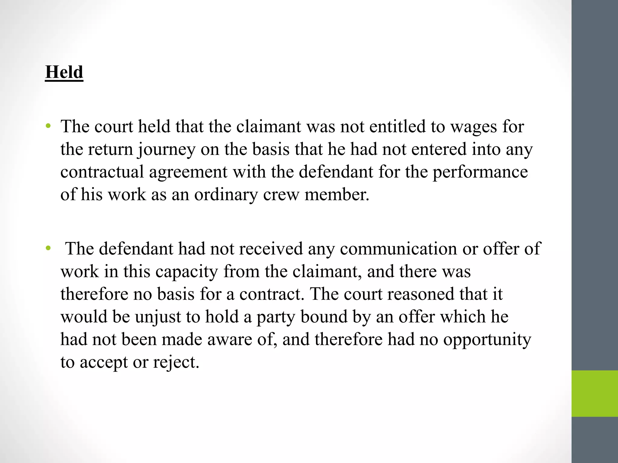 Held
• The court held that the claimant was not entitled to wages for
the return journey on the basis that he had not entered into any
contractual agreement with the defendant for the performance
of his work as an ordinary crew member.
• The defendant had not received any communication or offer of
work in this capacity from the claimant, and there was
therefore no basis for a contract. The court reasoned that it
would be unjust to hold a party bound by an offer which he
had not been made aware of, and therefore had no opportunity
to accept or reject.
 