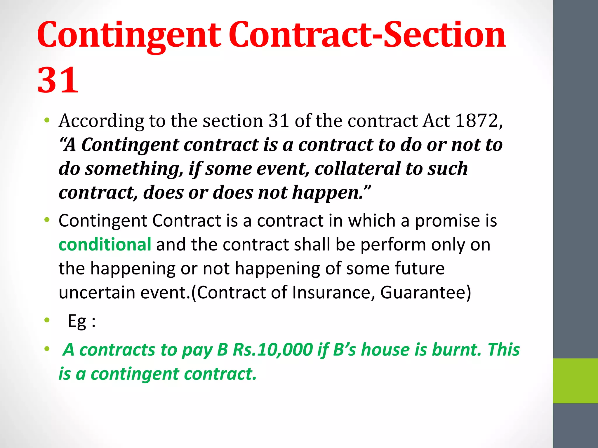 Contingent Contract-Section
31
• According to the section 31 of the contract Act 1872,
“A Contingent contract is a contract to do or not to
do something, if some event, collateral to such
contract, does or does not happen.”
• Contingent Contract is a contract in which a promise is
conditional and the contract shall be perform only on
the happening or not happening of some future
uncertain event.(Contract of Insurance, Guarantee)
• Eg :
• A contracts to pay B Rs.10,000 if B’s house is burnt. This
is a contingent contract.
 