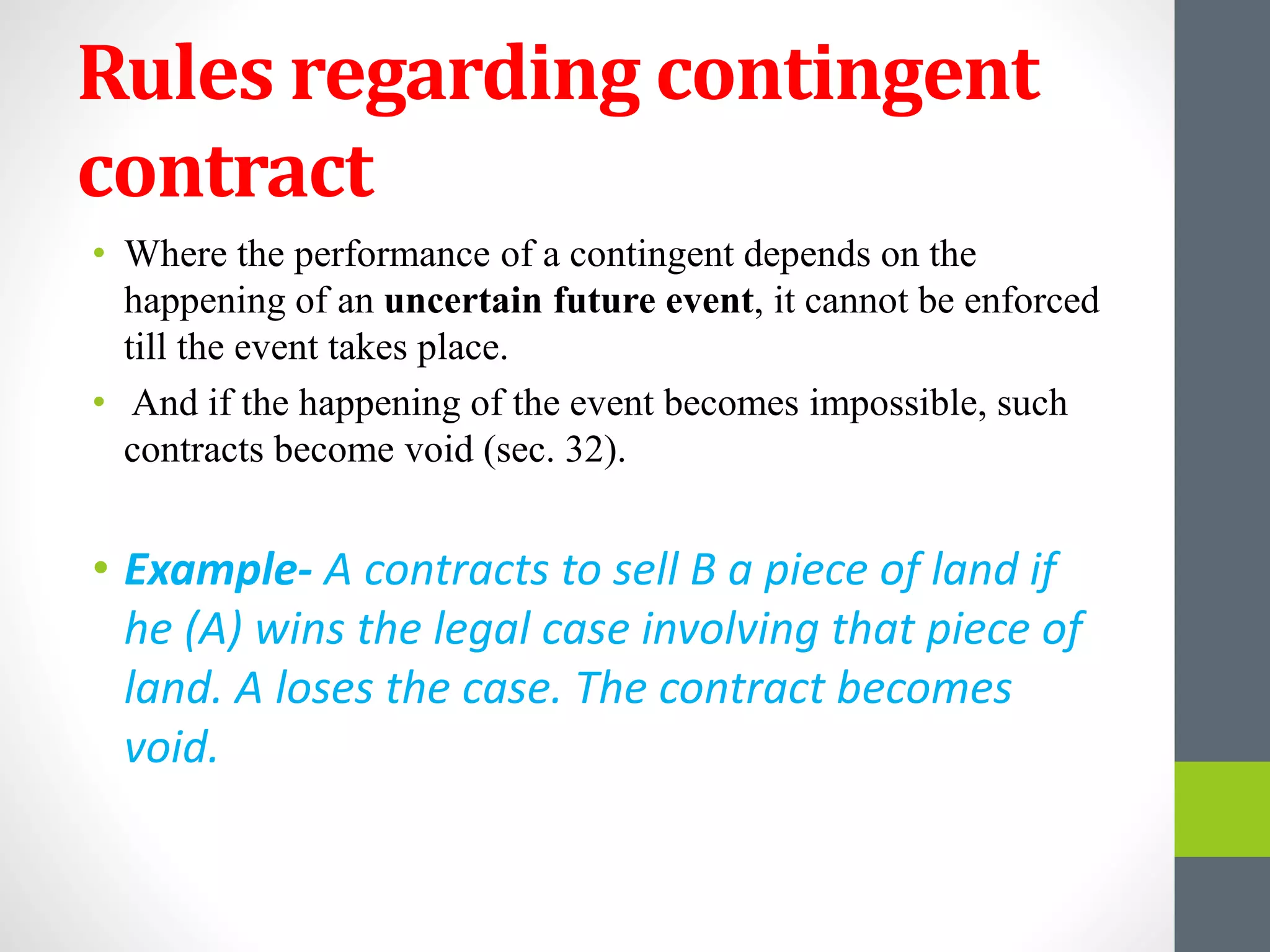 Rules regarding contingent
contract
• Where the performance of a contingent depends on the
happening of an uncertain future event, it cannot be enforced
till the event takes place.
• And if the happening of the event becomes impossible, such
contracts become void (sec. 32).
• Example- A contracts to sell B a piece of land if
he (A) wins the legal case involving that piece of
land. A loses the case. The contract becomes
void.
 