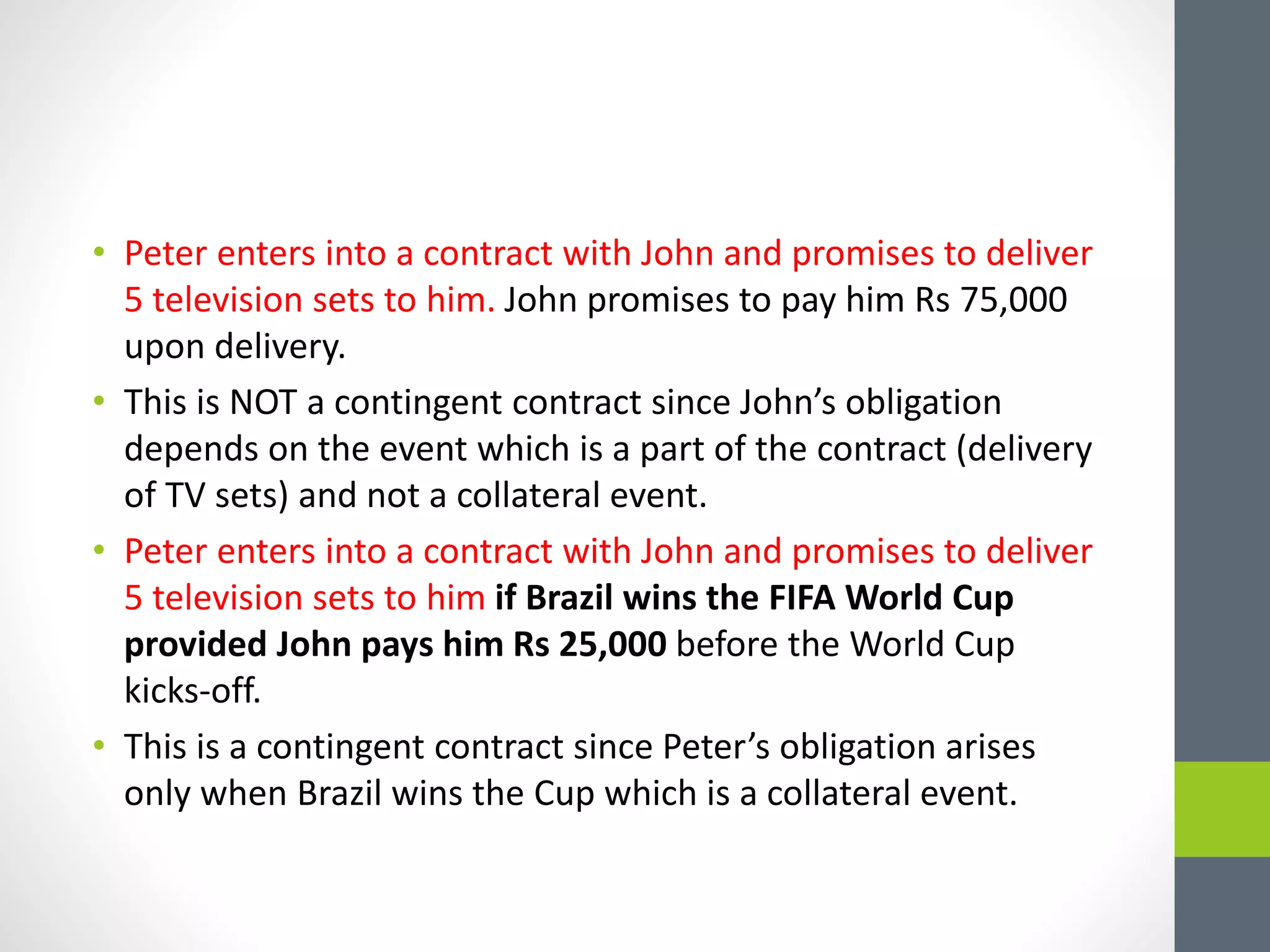 • Peter enters into a contract with John and promises to deliver
5 television sets to him. John promises to pay him Rs 75,000
upon delivery.
• This is NOT a contingent contract since John’s obligation
depends on the event which is a part of the contract (delivery
of TV sets) and not a collateral event.
• Peter enters into a contract with John and promises to deliver
5 television sets to him if Brazil wins the FIFA World Cup
provided John pays him Rs 25,000 before the World Cup
kicks-off.
• This is a contingent contract since Peter’s obligation arises
only when Brazil wins the Cup which is a collateral event.
 