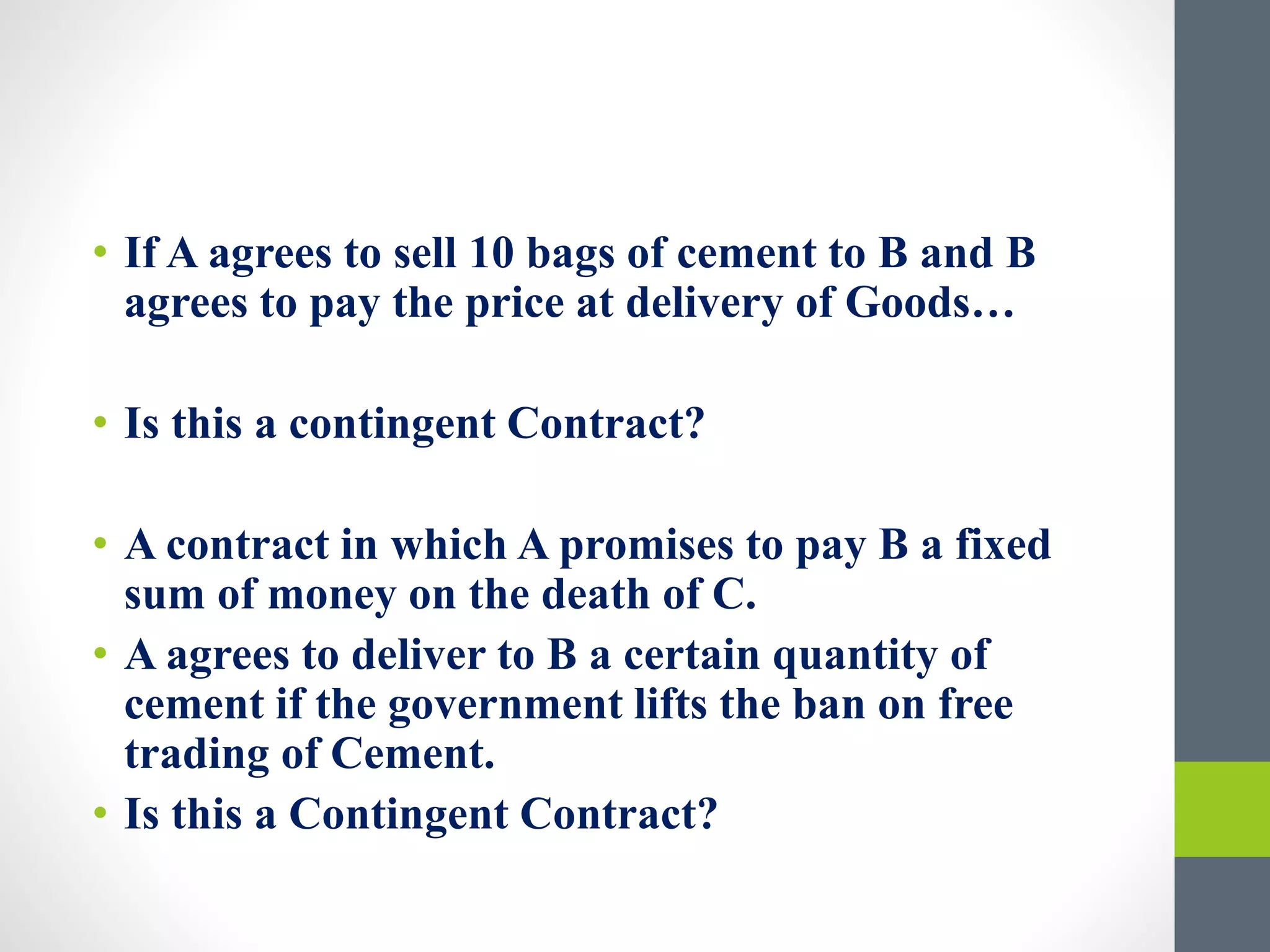 • If A agrees to sell 10 bags of cement to B and B
agrees to pay the price at delivery of Goods…
• Is this a contingent Contract?
• A contract in which A promises to pay B a fixed
sum of money on the death of C.
• A agrees to deliver to B a certain quantity of
cement if the government lifts the ban on free
trading of Cement.
• Is this a Contingent Contract?
 