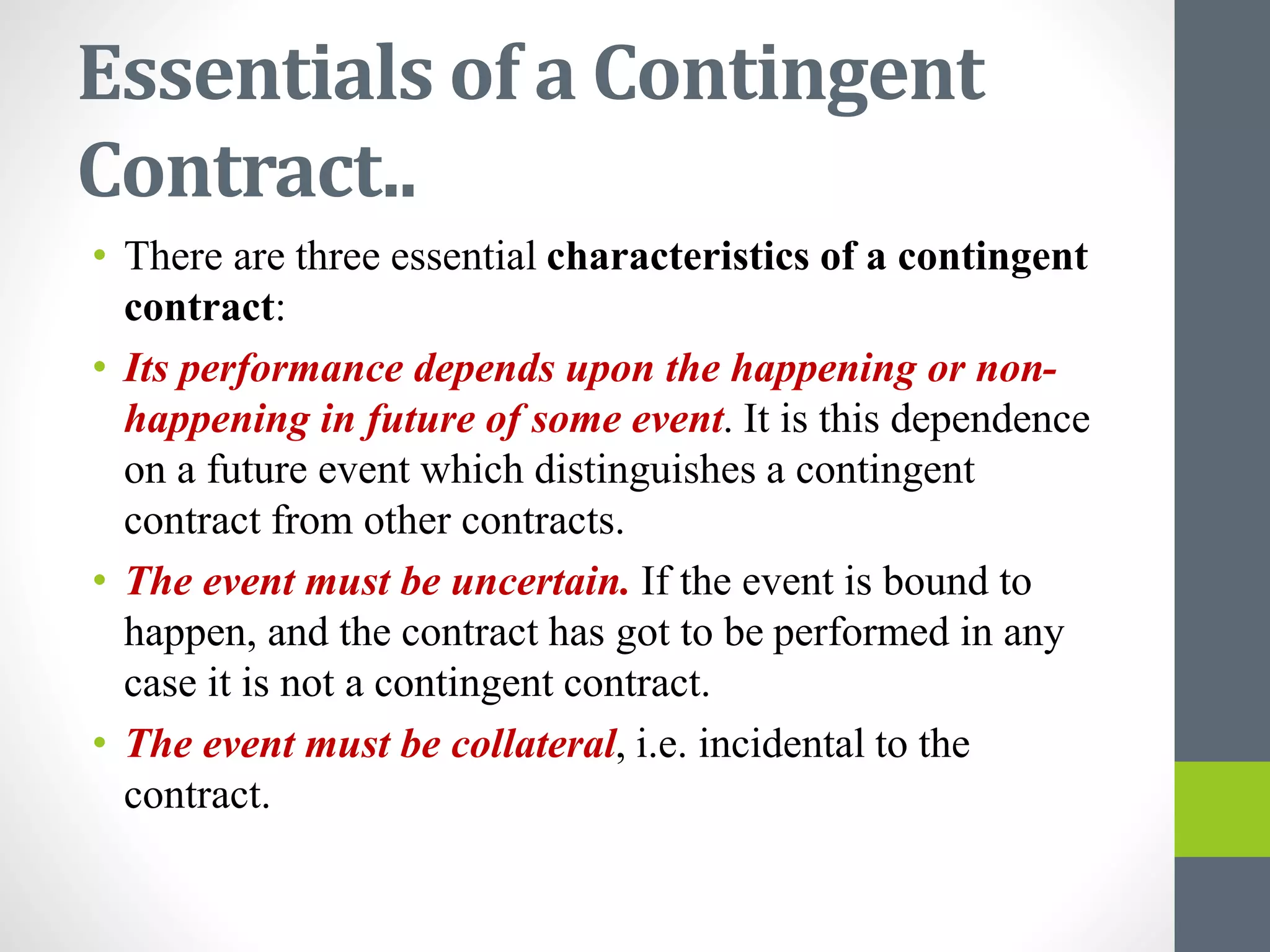Essentials of a Contingent
Contract..
• There are three essential characteristics of a contingent
contract:
• Its performance depends upon the happening or non-
happening in future of some event. It is this dependence
on a future event which distinguishes a contingent
contract from other contracts.
• The event must be uncertain. If the event is bound to
happen, and the contract has got to be performed in any
case it is not a contingent contract.
• The event must be collateral, i.e. incidental to the
contract.
 