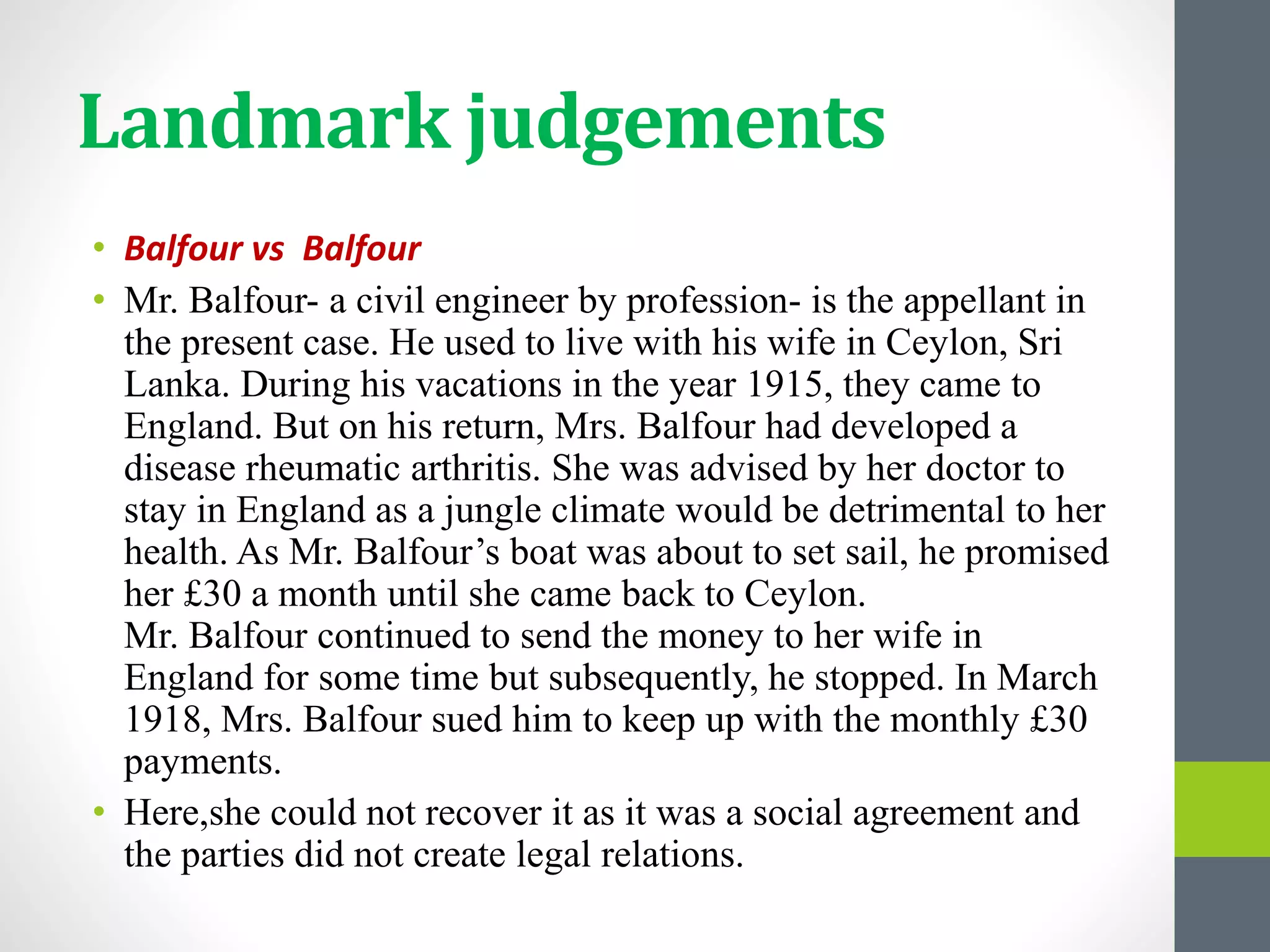 Landmark judgements
• Balfour vs Balfour
• Mr. Balfour- a civil engineer by profession- is the appellant in
the present case. He used to live with his wife in Ceylon, Sri
Lanka. During his vacations in the year 1915, they came to
England. But on his return, Mrs. Balfour had developed a
disease rheumatic arthritis. She was advised by her doctor to
stay in England as a jungle climate would be detrimental to her
health. As Mr. Balfour’s boat was about to set sail, he promised
her £30 a month until she came back to Ceylon.
Mr. Balfour continued to send the money to her wife in
England for some time but subsequently, he stopped. In March
1918, Mrs. Balfour sued him to keep up with the monthly £30
payments.
• Here,she could not recover it as it was a social agreement and
the parties did not create legal relations.
 