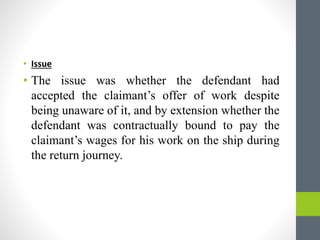 • Issue
• The issue was whether the defendant had
accepted the claimant’s offer of work despite
being unaware of it, and by extension whether the
defendant was contractually bound to pay the
claimant’s wages for his work on the ship during
the return journey.
 