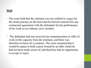 Held
• The court held that the claimant was not entitled to wages for
the return journey on the basis that he had not entered into any
contractual agreement with the defendant for the performance
of his work as an ordinary crew member.
• The defendant had not received any communication or offer of
work in this capacity from the claimant, and there was
therefore no basis for a contract. The court reasoned that it
would be unjust to hold a party bound by an offer which he
had not been made aware of, and therefore had no opportunity
to accept or reject.
 