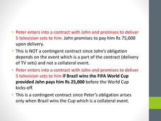 • Peter enters into a contract with John and promises to deliver
5 television sets to him. John promises to pay him Rs 75,000
upon delivery.
• This is NOT a contingent contract since John’s obligation
depends on the event which is a part of the contract (delivery
of TV sets) and not a collateral event.
• Peter enters into a contract with John and promises to deliver
5 television sets to him if Brazil wins the FIFA World Cup
provided John pays him Rs 25,000 before the World Cup
kicks-off.
• This is a contingent contract since Peter’s obligation arises
only when Brazil wins the Cup which is a collateral event.
 