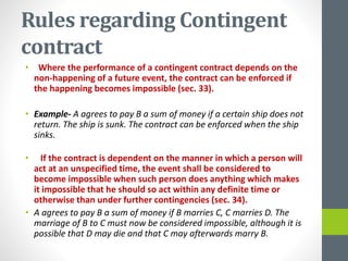 Rules regarding Contingent
contract
• Where the performance of a contingent contract depends on the
non-happening of a future event, the contract can be enforced if
the happening becomes impossible (sec. 33).
• Example- A agrees to pay B a sum of money if a certain ship does not
return. The ship is sunk. The contract can be enforced when the ship
sinks.
• If the contract is dependent on the manner in which a person will
act at an unspecified time, the event shall be considered to
become impossible when such person does anything which makes
it impossible that he should so act within any definite time or
otherwise than under further contingencies (sec. 34).
• A agrees to pay B a sum of money if B marries C, C marries D. The
marriage of B to C must now be considered impossible, although it is
possible that D may die and that C may afterwards marry B.
 