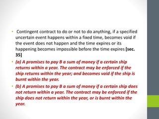 • Contingent contract to do or not to do anything, if a specified
uncertain event happens within a fixed time, becomes void if
the event does not happen and the time expires or its
happening becomes impossible before the time expires [sec.
35]
• (a) A promises to pay B a sum of money if a certain ship
returns within a year. The contract may be enforced if the
ship returns within the year; and becomes void if the ship is
burnt within the year.
• (b) A promises to pay B a sum of money if a certain ship does
not return within a year. The contract may be enforced if the
ship does not return within the year, or is burnt within the
year.
 