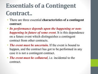 Essentials of a Contingent
Contract..
• There are three essential characteristics of a contingent
contract:
• Its performance depends upon the happening or non-
happening in future of some event. It is this dependence
on a future event which distinguishes a contingent
contract from other contracts.
• The event must be uncertain. If the event is bound to
happen, and the contract has got to be performed in any
case it is not a contingent contract.
• The event must be collateral, i.e. incidental to the
contract.
 