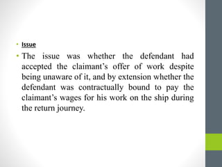 • Issue
• The issue was whether the defendant had
accepted the claimant’s offer of work despite
being unaware of it, and b...