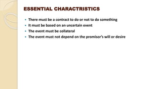 ESSENTIAL CHARACTRISTICS
 There must be a contract to do or not to do something
 It must be based on an uncertain event
 The event must be collateral
 The event must not depend on the promisor’s will or desire
 
