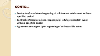 CONTD…
 Contract enforceable on happening of a future uncertain event within a
specified period
 Contract enforceable on non happening of a future uncertain event
within a specified period
 Agreement contingent upon happening of an impossible event
 