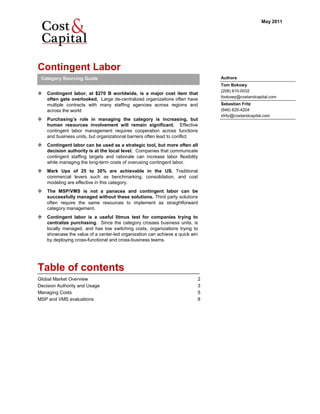 May 2011




Contingent Labor
 Category Sourcing Guide                                                       Authors
                                                                               Tom Bokowy
                                                                               (208) 610-0032
    Contingent labor, at $270 B worldwide, is a major cost item that
                                                                               tbokowy@costandcapital.com
    often gets overlooked. Large de-centralized organizations often have
    multiple contracts with many staffing agencies across regions and          Sebastian Fritz
    across the world                                                           (646) 620-4204
                                                                               sfritz@costandcapital.com
    Purchasing’s role in managing the category is increasing, but
    human resources involvement will remain significant. Effective
    contingent labor management requires cooperation across functions
    and business units, but organizational barriers often lead to conflict.
    Contingent labor can be used as a strategic tool, but more often all
    decision authority is at the local level. Companies that communicate
    contingent staffing targets and rationale can increase labor flexibility
    while managing the long-term costs of overusing contingent labor.
    Mark Ups of 25 to 30% are achievable in the US. Traditional
    commercial levers such as benchmarking, consolidation, and cost
    modeling are effective in this category.
    The MSP/VMS is not a panacea and contingent labor can be
    successfully managed without these solutions. Third party solutions
    often require the same resources to implement as straightforward
    category management.
    Contingent labor is a useful litmus test for companies trying to
    centralize purchasing. Since the category crosses business units, is
    locally managed, and has low switching costs, organizations trying to
    showcase the value of a center-led organization can achieve a quick win
    by deploying cross-functional and cross-business teams.




Table of contents
Global Market Overview                                                     2
Decision Authority and Usage                                               3
Managing Costs                                                             5
MSP and VMS evaluations                                                    8
 