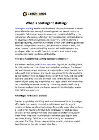 What is contingent staffing?
Contingent staffing has become the choice of many businesses in recent
years when they are looking for novel approaches to cost control.In
contrast to full-time permanent employees, contractual staffing is the
recruitment of employees for short-term employment contracts.Due to
its advantages for both workers and employers, contract staffing is
gaining popularity.Employers have more leeway with contract personnel
methods.Independent contracts, part-time work, seasonal work, and
other types of contractual staffing are also included.Employers and
employees alike can benefit from this model in a number of ways,
including increased freedom and flexibility.
How does Authoritative Staffing help representatives?
For modern workers, contractual personnel regulations provide greater
flexibility and more control over work schedules and types.Employees
can work in contractual personnel arrangements at times that are more
in line with their schedules and needs, as opposed to the standard nine
to five workday.Their workload, the nature of their work, and frequently
even the costs they incur are all under their control.You can build a
variety of jobs every day or specialize in a single type of work.Individuals
can potentially earn more money by contracting services with many
businesses, and part-time employees frequently receive higher wages
than full-time employees.
Advantages for business owners:
Greater adaptability to shifting work and market conditions.If managed
effectively, the capacity to match a collection of work to urgent
requirements is a significant advantage. Potentially lower labor costs as
a result of not having to hire full-time employees for each position
Consider a small company in need of an accountant for six hours per
week.When long-term relationships can be managed by part-time
resources, hiring a full-time accountant is costly and a waste of
resources.The filing of taxes, payments for benefits, and other social
benefits may be the sole focus of labor laws.
 