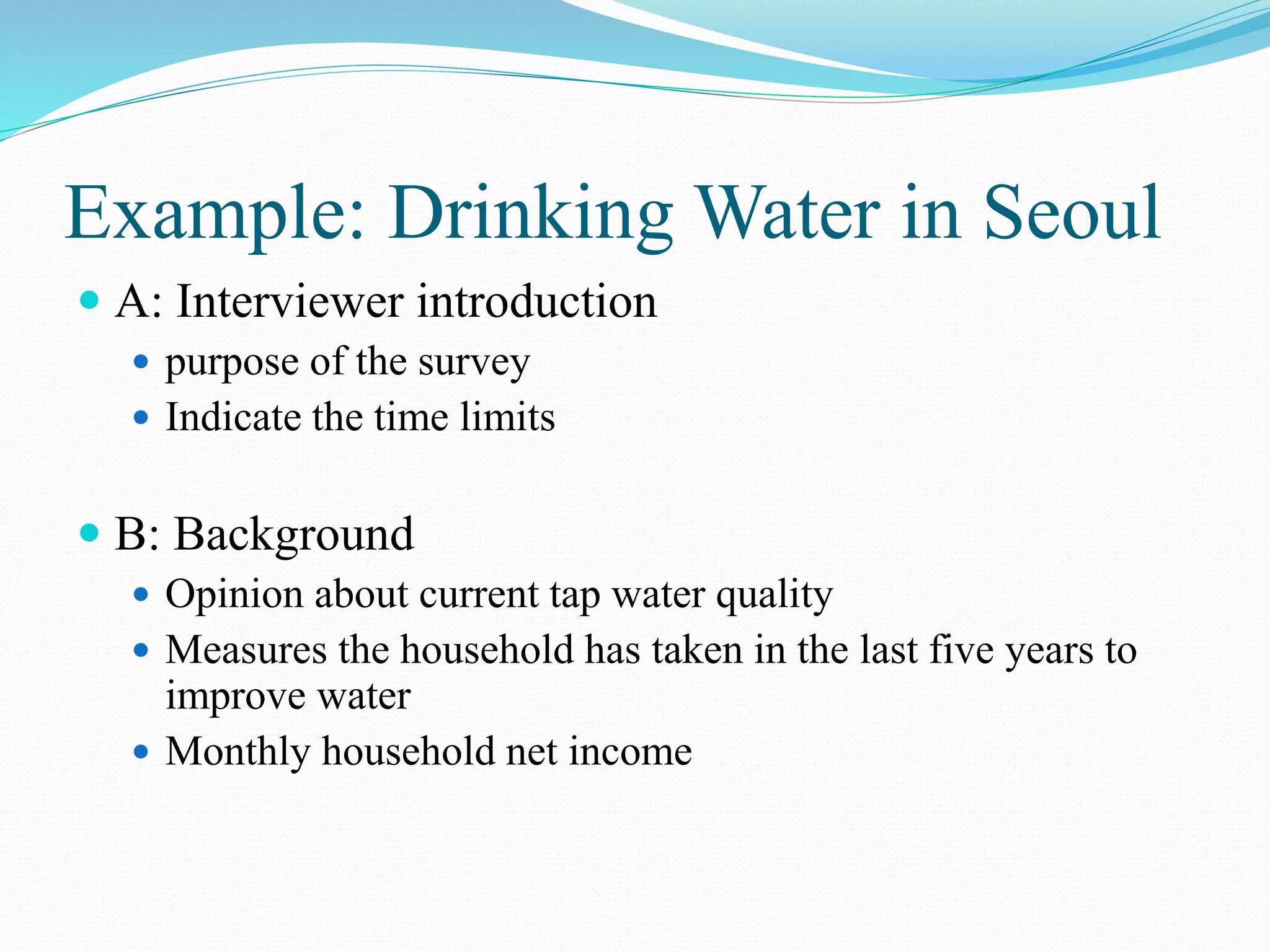 Example: Drinking Water in Seoul
 A: Interviewer introduction
 purpose of the survey
 Indicate the time limits
 B: Background
 Opinion about current tap water quality
 Measures the household has taken in the last five years to
improve water
 Monthly household net income
 