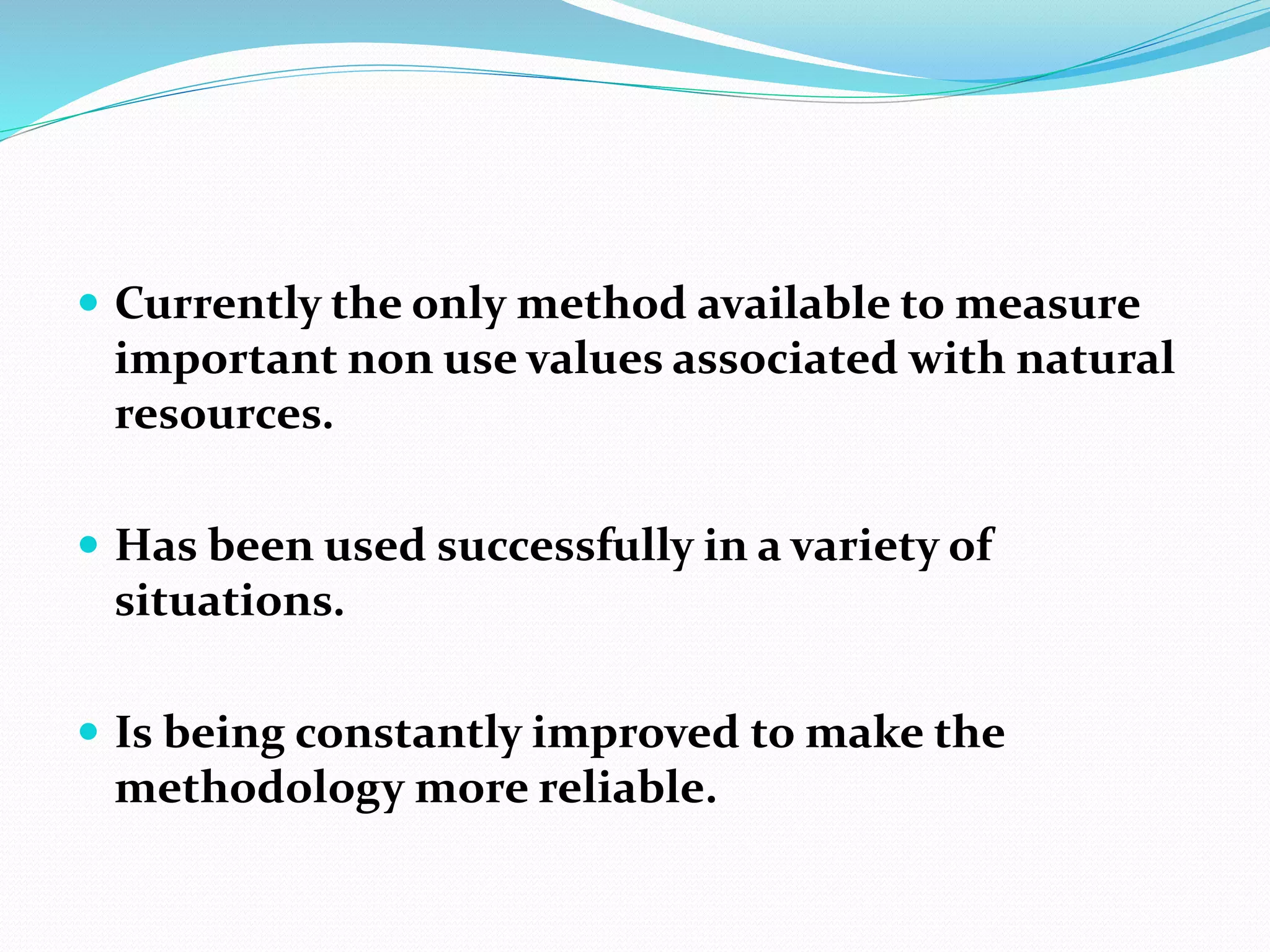  Currently the only method available to measure
important non use values associated with natural
resources.
 Has been used successfully in a variety of
situations.
 Is being constantly improved to make the
methodology more reliable.
 