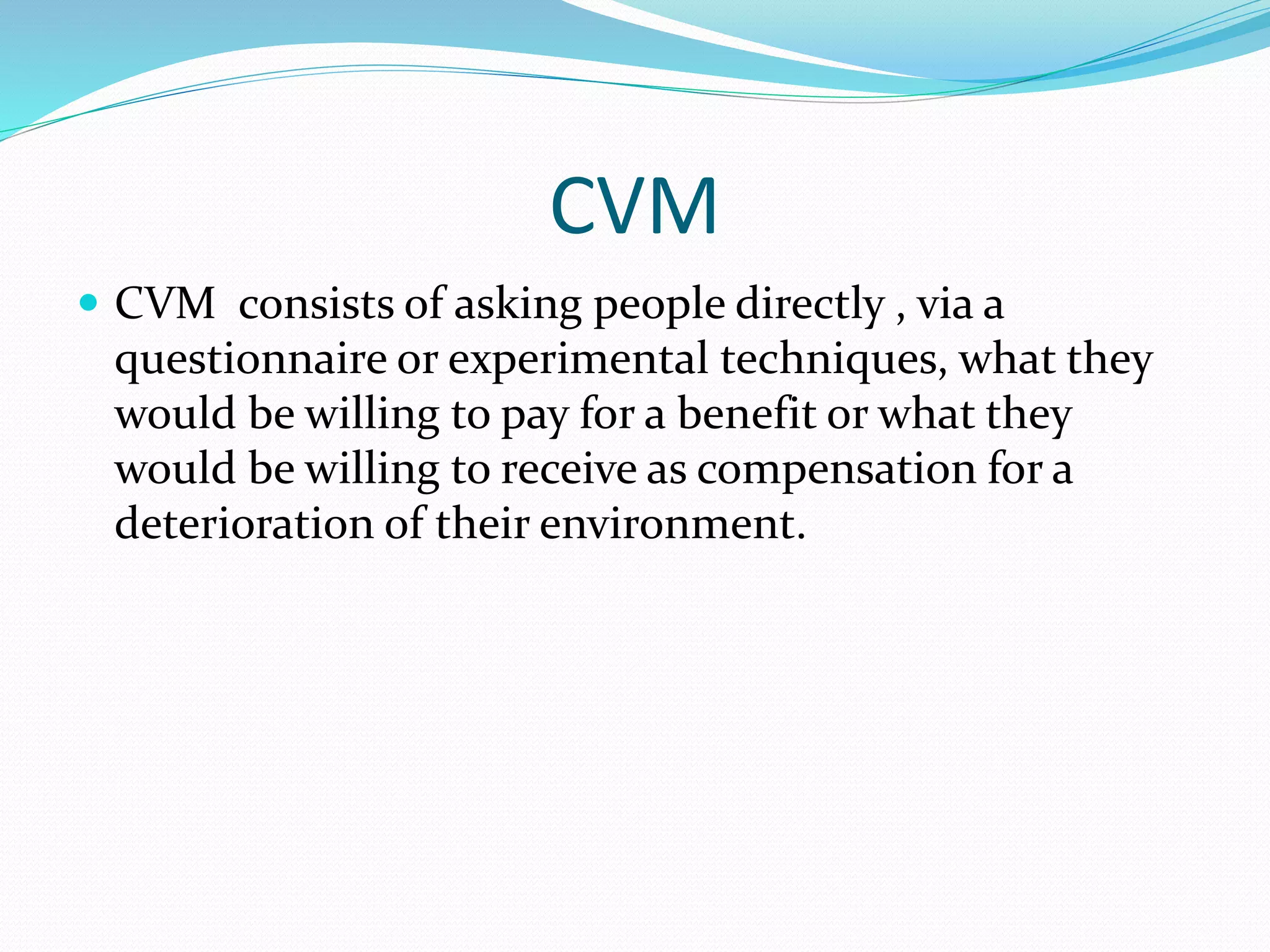 CVM
 CVM consists of asking people directly , via a
questionnaire or experimental techniques, what they
would be willing to pay for a benefit or what they
would be willing to receive as compensation for a
deterioration of their environment.
 