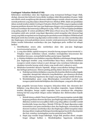 Contingent Valuation Method (CVM)
Keberadaan sumberdaya alam dan lingkungan yang mempunyai berbagai fungsi (fisik,
ekologi, ekonomi dan kultural), harus dinilai meskipun tidak ditransaksikan di pasar. Salah
satu teknik untuk menghitung nilai ekonomi adalah dengan metode valuasi non pasar, yaitu
metode preferensi yang dinyatakan(Stated Preference Method, SPM). Salah satu pendekatan
dalam metodetersebut adalah ContingentValuation Method(CVM) yang merupakanmetode
langsung penilaian ekonomi dari jasa-jasa lingkungan dengan cara mengajukan pertanyaan
kemauanmembayardariseseorang (willingness to pay, WTP).1 CVMmerupakanpendekatan
yang paling populer di antara pendekatan SPM lainya (Fauzi 2014) dan CVM merupakan
merupakan salah satu metode yang dapat digunakan untuk mengukur nilai ekonomi bagi
orang yang tidakmengalamisecara langsungatasperubahansuatu kebijakan(Whiteheadand
Blomquist 2006) dan metode yang digunakanuntuk menilai non use value sumberdaya alam
dan lingkungan, termasuk penilaian secara moneter untuk pencemaran (Hanemann 1994).
Dalam menilai keberadaan sumberdaya dan jasa lingkungan perlu melihat hal sebagai
berikut:
1. Identifikasikan secara jelas sumberdaya alam dan jasa-jasa lingkungan
(environmental services)
2. 2 yang akan dinilai, apakah mangrove, terumbu karang ataupun hutanteresterial. 2.
Tetapkan tujuan melakukan valuasi, misalkan meningkatkan kenyamanan dan
keindahan kawasan, memperbaiki kualitas pantai (pasar hipotetik)
3. 3. Jelaskan kebijakan atau tindakanyang akan dilakukansehubungan dengan layanan
jasa lingkungan tersebut yang membutuhkan biaya-biaya, misalnya rehabilitasi
mangrove untuk wisata (valuasi ex-post damage) atau membayar keberadaan jasa
ekosistem terumbu karang untuk wisata yang masih utuh (valuasi ex-ante).
4. Melakukan konstruksi skenario hipotetik, dengan menyodorkan berbagai skenario
dan berbagai pertanyaan. Elemen penting penting dalam skenario ini adalah
a. Deskripsi perubahankebijakanyang akandivaluasidandiinformasikankepada
responden dampak dari sekenario yang disodorkan, apa alasannya divaluasi,
kondisi sekarang bagaimana dan target yang ingin dicapai setelah divaluasi.
b. Mendeskripsikan pasar yang dikembangkan (construkted market) yang
mengacu pada konstruksi kebijakan dan kelembagaan yang perlu diterapkan.
Siapa pengelola kawasan hutan mangrove, kelayakan teknis dan ekonomis dari
kebijakan yang ditawarkan, harapan dan kewajiban responden, kapan kebijakan
tersebut diterapkan, berapa rupiah responden harus membayar dan sebagainya
tentang hal-hal yang terkait dengan usulan kebijakan dan diinformasikan kepada
responden.
1. Metode lainnya adalah Choice Experiment (CE) yang merupakan metode tidak
langsung penilaianekonomidarijasa-jasa lingkungandimanapendugaanWTP
dilakukan melalui tawaranpilihan (bid) yang setiap pilihan memiliki variabel
karakteristik, harga atau biaya. Metode CVM dan CE dapat digunakan untuk
menentukan non-guna sumberdaya alam dan lingkungan, menentukan nilai
ekonomi rusaknya sumberdaya daya dan lingkungan akibat tumpahan minya
danjuga dalam rangka perlindungankeanekaragamanhayatidiwilayahpesisir
dan laut, misalnya menetapakan marine protected area (MPA).
2. Dapat juga menilai fungsi hidrologis, fungsi fisik penahan abrasi, ataupun
fungsi sebagai habitat. c. Mendeskripsikan bagaimana mekanisme
 