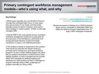 Primary contingent workforce management
models—who’s using what, and why

 Key findings:                                                                                                                              11-20-09
                                                                                                        Jon Osborne, josborne@staffingindustry.com
   While buyers typically use a combination of tools to                                                      Noël Calvi, ncalvi@staffingindustry.com
 manage their contingent labor force, in most cases
 they rely primarily on one model, and that model                                         Results are based on findings of our 2009 Contingent
 typically evolves as spend increases—from a go-it-                                         Buyer Survey, conducted in September 2009, and
 alone strategy or master supplier, to MSP, to internally                                   reflect the opinions of buyer respondents from 171
 managed VMS.                                                                                               large (1000+ employee) companies.

   Overall, MSP is the most popular primary contingent
 workforce management model and is particularly so
 among buyers in the tech/telecom, pharma/bio and
 energy/chemical industries; buyers from larger
 companies; IT buyers; and multinational buyers.

    This analysis is based on responses to the question:
 “How would you describe the closest model you
 primarily use to manage your contingent workforce
 program? a) Use a master staffing supplier who either
 fills our positions themselves or subcontracts to other
 staffing suppliers, b) Use a managed service provider
 (MSP) who manages our staffing suppliers and
 distributes our open positions to them, c) Manage our
 program internally using a VMS, d) Manage our
 program internally not using a VMS.”



                                 Confidential Report – Not for Distribution | © 2009 Crain Communication Inc. All rights reserved.
 