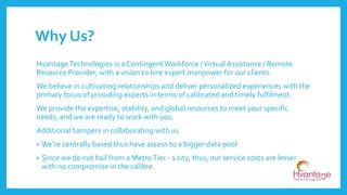 Why Us?
HvantageTechnologies is a ContingentWorkforce /Virtual Assistance / Remote
Resource Provider, with a vision to hire expert manpower for our clients.
We believe in cultivating relationships and deliver personalized experiences with the
primary focus of providing experts in terms of calibrated and timely fulfilment.
We provide the expertise, stability, and global resources to meet your specific
needs, and we are ready to work with you.
Additional hampers in collaborating with us
• We’re centrally based thus have access to a bigger data pool
• Since we do not hail from a MetroTier - 1 city, thus, our service costs are lesser
with no compromise in the calibre.
 