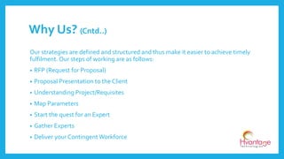 Our strategies are defined and structured and thus make it easier to achieve timely
fulfilment. Our steps of working are as follows:
• RFP (Request for Proposal)
• Proposal Presentation to the Client
• Understanding Project/Requisites
• Map Parameters
• Start the quest for an Expert
• Gather Experts
• Deliver your Contingent Workforce
Why Us? (Cntd..)
 