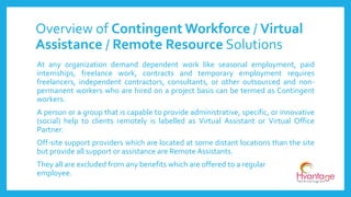 Overview of Contingent Workforce / Virtual
Assistance / Remote Resource Solutions
At any organization demand dependent work like seasonal employment, paid
internships, freelance work, contracts and temporary employment requires
freelancers, independent contractors, consultants, or other outsourced and non-
permanent workers who are hired on a project basis can be termed as Contingent
workers.
A person or a group that is capable to provide administrative, specific, or innovative
(social) help to clients remotely is labelled as Virtual Assistant or Virtual Office
Partner.
Off-site support providers which are located at some distant locations than the site
but provide all support or assistance are Remote Assistants.
They all are excluded from any benefits which are offered to a regular
employee.
 