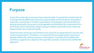 Purpose
In less than a decade, businesses have spectacularly increased the involvement of
Contingent/Virtual/Remote resources exponentially as the hassle of rising labour
expenses, uncertainty in market, expectations of employees and dissatisfaction
despite great perks has grown unmanageable and therefore the involvement of a
work force which will quickly adapt to plug conditions and shall not be a bearing
responsibility has increased rapidly.
Some business resources and functions are critical to an organization’s success and
continued operations.Therefore, it is essential that an organization's processes
operate effectively without excessive interruption. Contingent/Virtual/Remote
workforce supports this objective through their periodic involvement and flexible
approach.
 