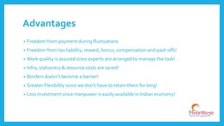 Advantages
• Freedom from payment during fluctuations
• Freedom from tax liability, reward, bonus, compensation and paid-offs!
• Work quality is assured since experts are arranged to manage the task!
• Infra, stationery & resource costs are saved!
• Borders doesn’t become a barrier!
• Greater Flexibility since we don’t have to retain them for long!
• Less investment since manpower is easily available in Indian economy!
 
