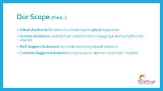 • Virtual Assistants for tasks that do not require physical presence
• Remote Resources working from distant location engaging & managing through
internet
• Tech Support Assistance to provide technology based solutions
• Customer Support Assistants to ensure your customers never feel unheeded
Our Scope (Cntd..)
 
