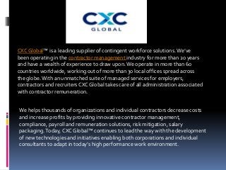 CXC Global™ is a leading supplier of contingent workforce solutions.We’ve
been operating in the contractor management industry for more than 20 years
and have a wealth of experience to draw upon.We operate in more than 60
countries worldwide, working out of more than 30 local offices spread across
the globe.With an unmatched suite of managed services for employers,
contractors and recruiters CXC Global takes care of all administration associated
with contractor remuneration.
We helps thousands of organizations and individual contractors decrease costs
and increase profits by providing innovative contractor management,
compliance, payroll and remuneration solutions, risk mitigation, salary
packaging.Today, CXC Global™ continues to lead the way with the development
of new technologies and initiatives enabling both corporations and individual
consultants to adapt in today’s high performance work environment.
 