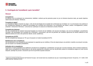5. Continguts de l’acreditació: què s’acredita?

Glossari

Competència:
Es defineix com la combinació de coneixements, habilitats i actituds que les persones posen en joc en diverses situacions reals, per assolir objectius
determinats amb eficàcia i eficiència.

Competència digital 1 :
La competència digital comporta l’ús segur i crític de les tecnologies de la societat de la informació per al treball, l’oci i la comunicació. Se sustenta en
les competències bàsiques en matèria de tecnologies de la societat de la informació: l’ús d’ordinadors per obtenir, avaluar, emmagatzemar, produir,
presentar i intercanviar informació, i comunicar-se i participar en xarxes de col·laboració a través d’Internet.

Competències bàsiques:
Són les competències de caràcter transversal basades en el domini de les habilitats i els recursos tecnològics, així com les estratègies i procediments
vinculats a les tecnologies de la societat de la informació i comunicació, que han de permetre als ciutadans aplicar-les de manera selectiva en els
diferents àmbits de la seva vida (personal, laboral, social, acadèmica).

Competències ACTIC:
Són les competències bàsiques en TIC que s'incorporen al model d’acreditació ACTIC.

Realitzacions de la competència:
Són els elements d’una competència que expressen la capacitat que es mobilitza a l’hora de desenvolupar una activitat o resoldre una situació concreta,
per tal d’assolir uns resultats preestablerts.

Indicadors de la competència:
Expressen el nivell acceptable de la realització concreta de la competència i constitueixen una guia per a la seva avaluació. Són la manera d’observar i
saber que la competència es desenvolupa en els termes esperats.Els indicadors ens han de permetre avaluar la competència segons el nivell concret
estipulat i plantejar les proves o situacions que han de permetre aquesta avaluació.




1
  Segons la proposta de Recomanació del Parlament Europeu i del Consell sobre les competències clau per a l’aprenentatge permanent. Brussel·les, 10.11.2005, COM
(2005) 548 final, 2005/0221(COD)


                                                                                                                                                          7 de 35
 