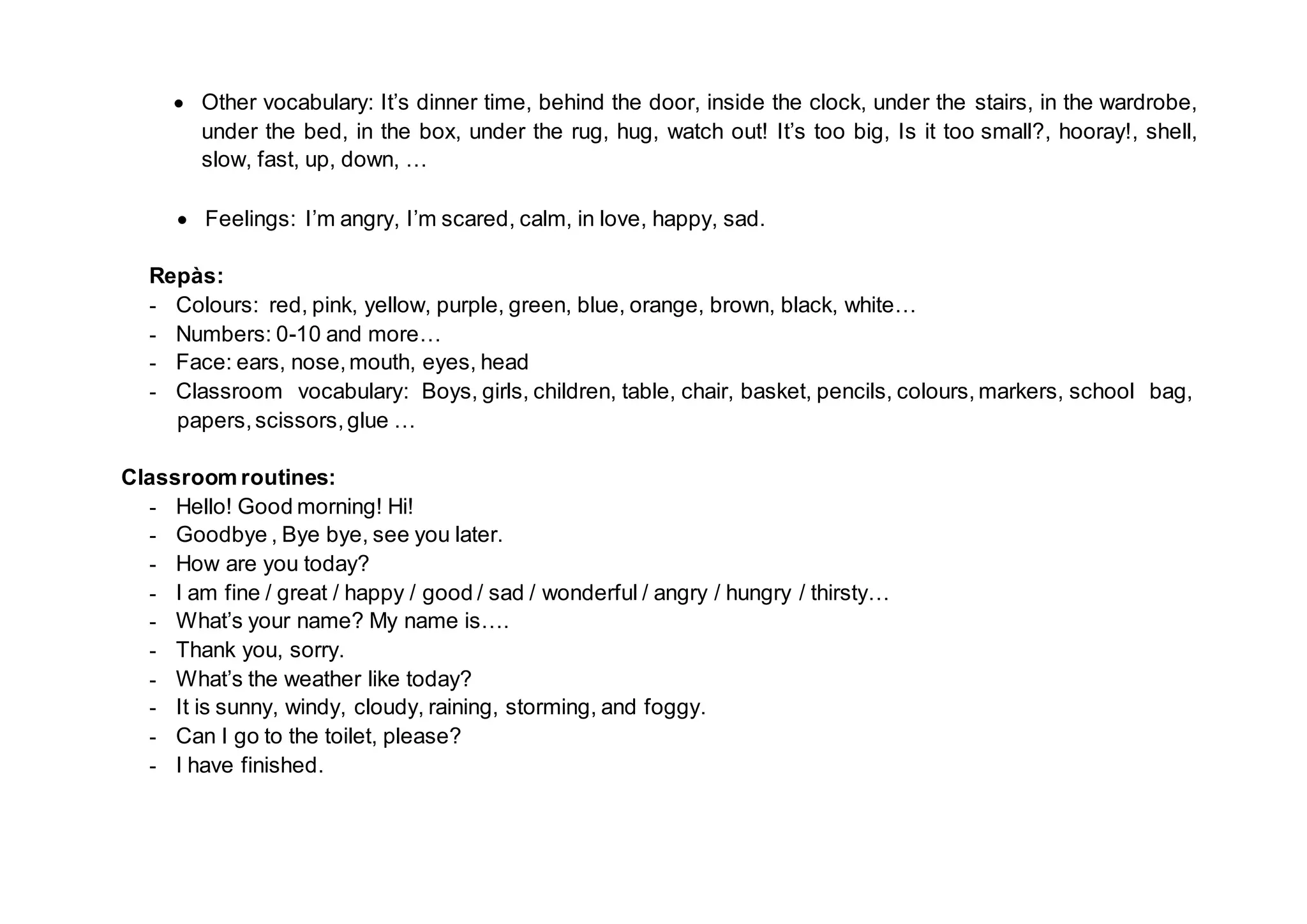 Other vocabulary: It’s dinner time, behind the door, inside the clock, under the stairs, in the wardrobe,
under the bed, in the box, under the rug, hug, watch out! It’s too big, Is it too small?, hooray!, shell,
slow, fast, up, down, …
Feelings: I’m angry, I’m scared, calm, in love, happy, sad.
Repàs:
- Colours: red, pink, yellow, purple, green, blue, orange, brown, black, white…
- Numbers: 0-10 and more…
- Face: ears, nose,mouth, eyes, head
- Classroom vocabulary: Boys, girls, children, table, chair, basket, pencils, colours, markers, school bag,
papers,scissors,glue …
Classroom routines:
- Hello! Good morning! Hi!
- Goodbye , Bye bye, see you later.
- How are you today?
- I am fine / great / happy / good / sad / wonderful / angry / hungry / thirsty…
- What’s your name? My name is….
- Thank you, sorry.
- What’s the weather like today?
- It is sunny, windy, cloudy, raining, storming, and foggy.
- Can I go to the toilet, please?
- I have finished.
 