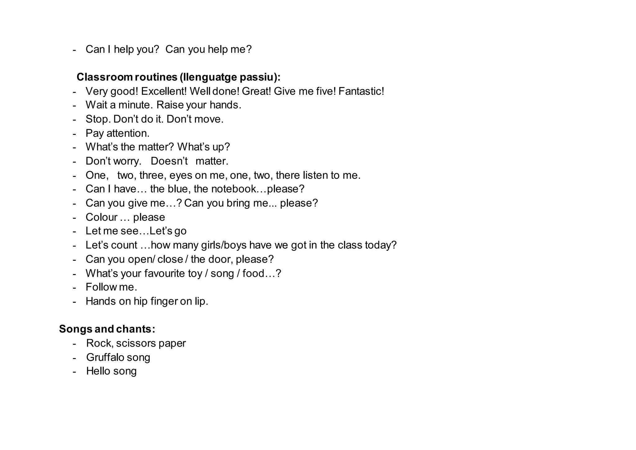- Can I help you? Can you help me?
Classroom routines (llenguatge passiu):
- Very good! Excellent! Welldone! Great! Give me five! Fantastic!
- Wait a minute. Raise your hands.
- Stop. Don’t do it. Don’t move.
- Pay attention.
- What’s the matter? What’s up?
- Don’t worry. Doesn’t matter.
- One, two, three, eyes on me, one, two, there listen to me.
- Can I have… the blue, the notebook…please?
- Can you give me…? Can you bring me... please?
- Colour … please
- Let me see…Let’s go
- Let’s count …how many girls/boys have we got in the class today?
- Can you open/ close / the door, please?
- What’s your favourite toy / song / food…?
- Follow me.
- Hands on hip finger on lip.
Songs and chants:
- Rock, scissors paper
- Gruffalo song
- Hello song
 
